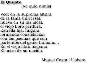El Quijote (Ne Quid nimis). Ved: en la suprema altura de la fama universal, nuevo en su luz ideal, el viejo libro perdura. Estrall fija, fulgura formando constelación con los poemas que son portentos del genio humano... Es el viejo libro hispano El astro de su nación. Miquel Costa i Llobera